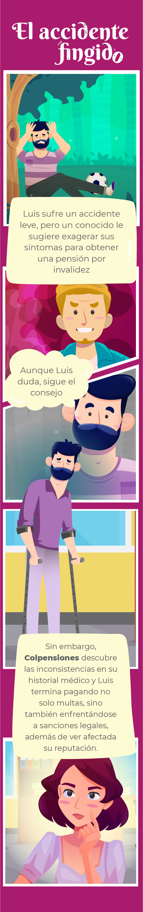 Título comic: El accidente fingido

Bocadillo 1:
Luis sufre un accidente leve, pero un conocido le sugiere exagerar sus síntomas para obtener la pensión de invalidez 

Bocadillo 2:
Aunque Luis duda, sigue el consejo

Bocadillo 3:
Sin embargo, Colpensiones descubre las inconsistencias en su historial médico y Luis termina pagando no solo multas, sino también enfrentándose a sanciones legales, además de ver afectada su reputación.
