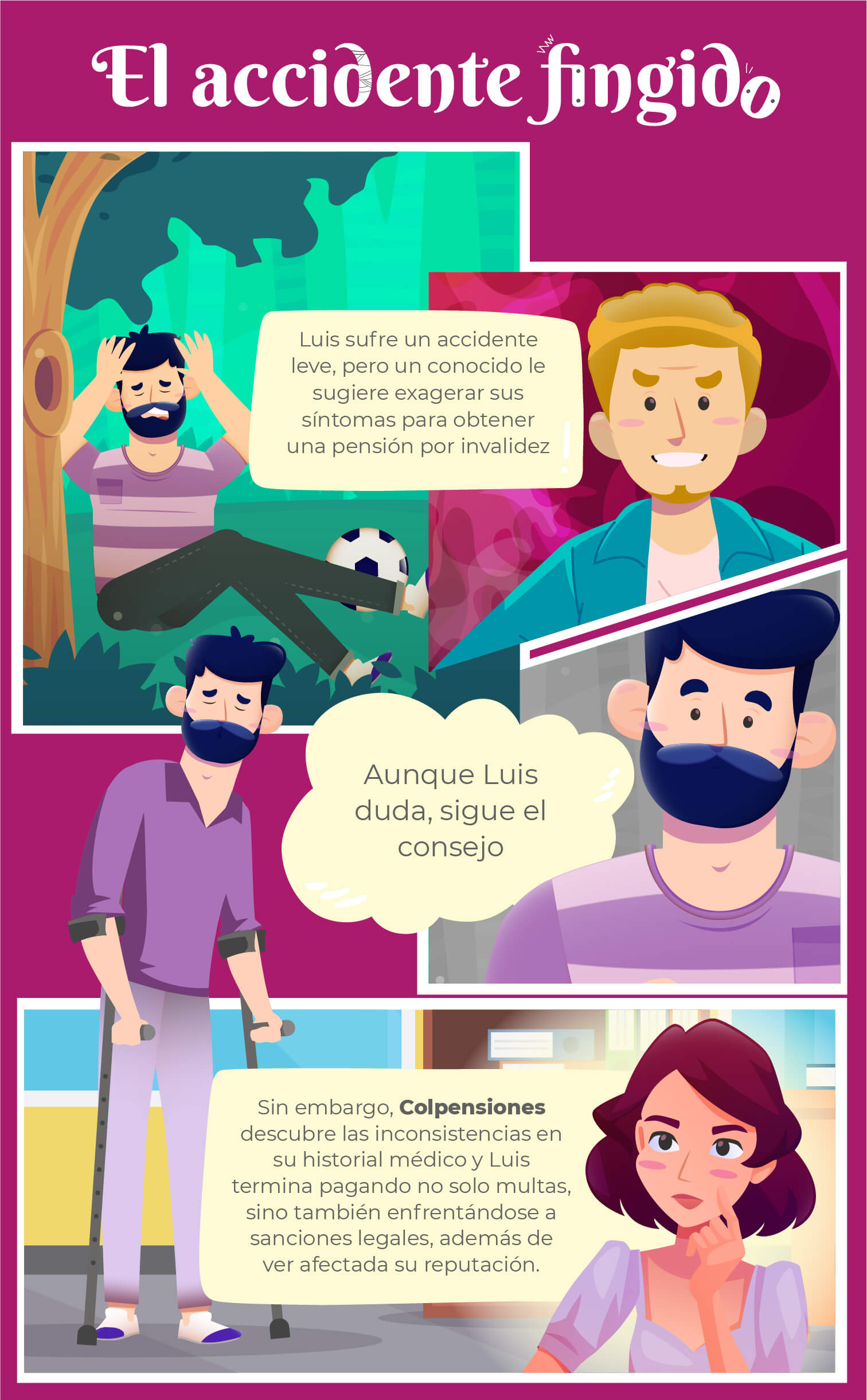 Título comic: El accidente fingido

Bocadillo 1:
Luis sufre un accidente leve, pero un conocido le sugiere exagerar sus síntomas para obtener la pensión de invalidez 

Bocadillo 2:
Aunque Luis duda, sigue el consejo

Bocadillo 3:
Sin embargo, Colpensiones descubre las inconsistencias en su historial médico y Luis termina pagando no solo multas, sino también enfrentándose a sanciones legales, además de ver afectada su reputación.
